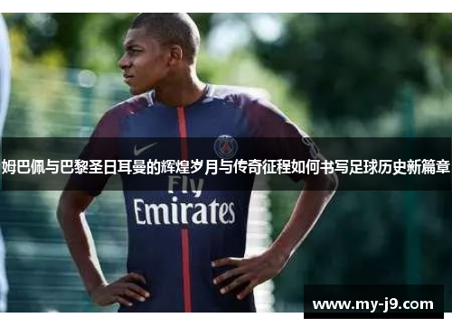 姆巴佩与巴黎圣日耳曼的辉煌岁月与传奇征程如何书写足球历史新篇章