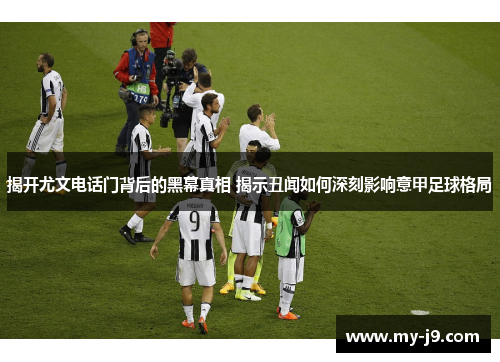 揭开尤文电话门背后的黑幕真相 揭示丑闻如何深刻影响意甲足球格局