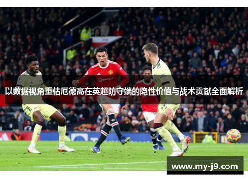 以数据视角重估厄德高在英超防守端的隐性价值与战术贡献全面解析