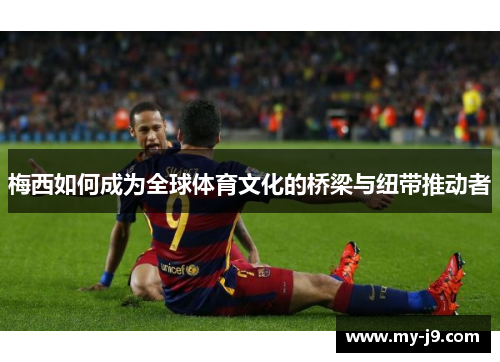 梅西如何成为全球体育文化的桥梁与纽带推动者