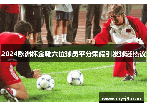 2024欧洲杯金靴六位球员平分荣耀引发球迷热议
