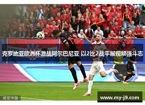 克罗地亚欧洲杯激战阿尔巴尼亚 以2比2战平展现顽强斗志